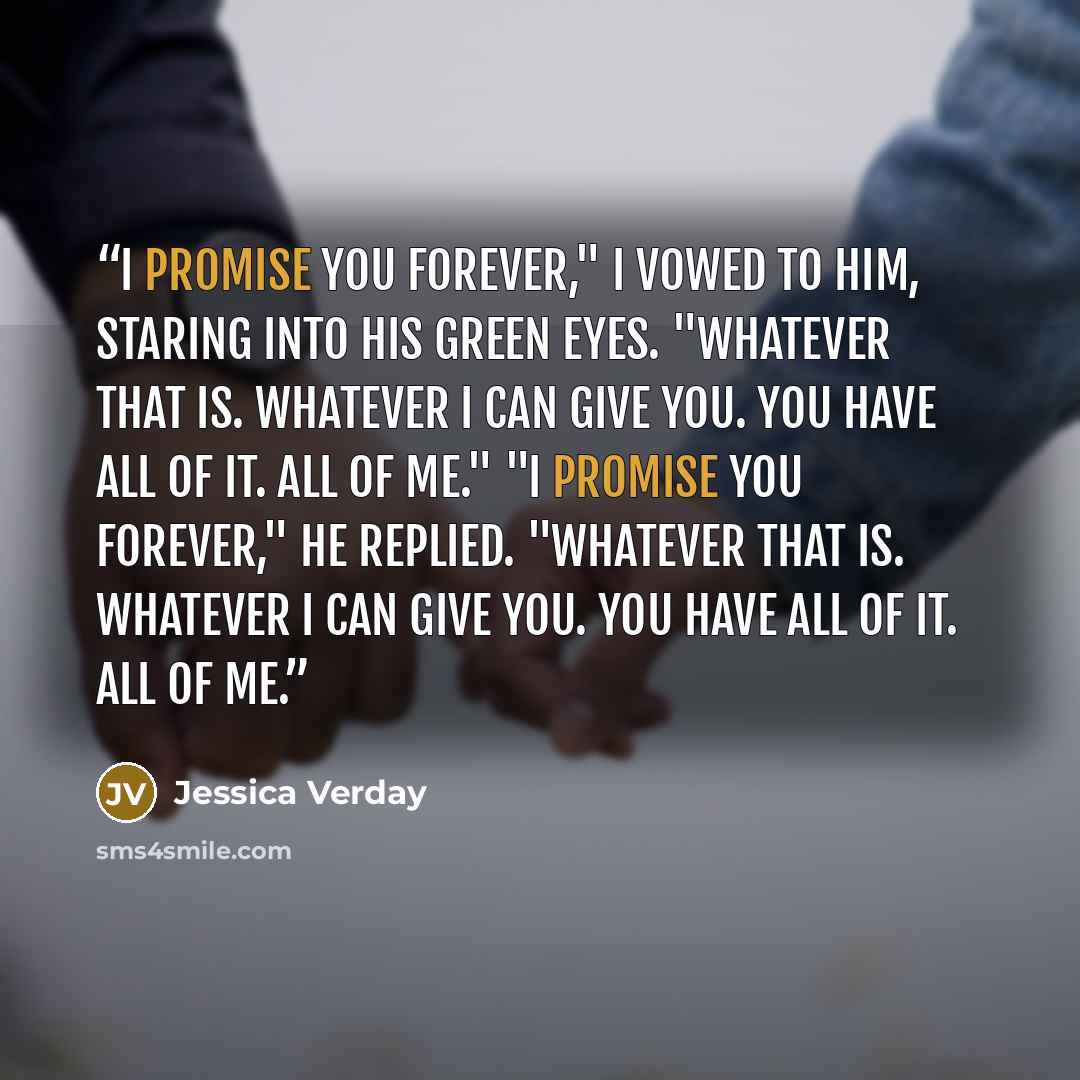 “I promise you forever," I vowed to him, staring into his green eyes. "Whatever that is. Whatever I can give you. You have all of it. All of me." "I promise you forever," he replied. "Whatever that is. Whatever I can give you. You have all of it. All of me.” quote by Jessica Verday