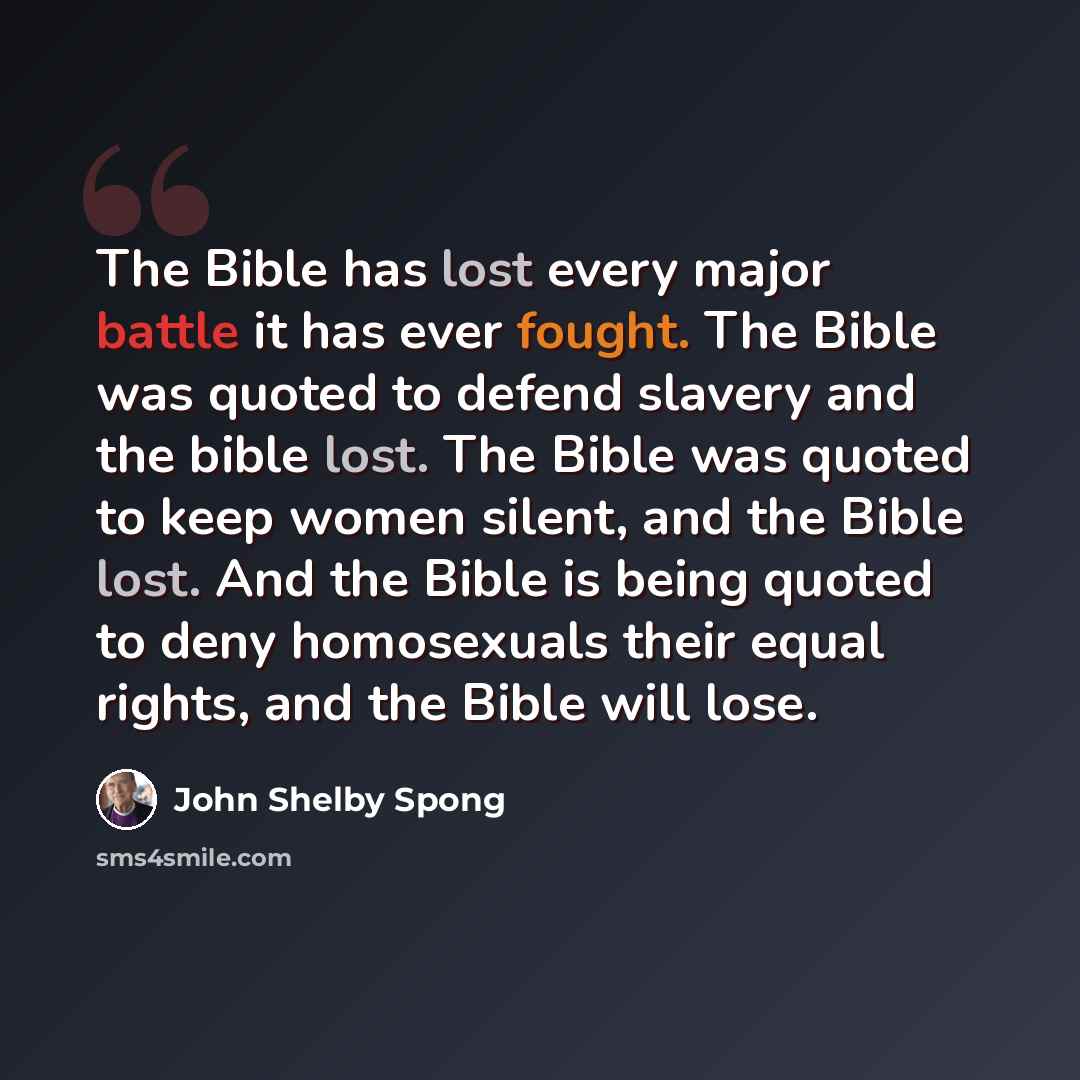 “The Bible has lost every major battle it has ever fought. The Bible was quoted to defend slavery and the bible lost. The Bible was quoted to keep women silent, and the Bible lost. And the Bible is being quoted to deny homosexuals their equal rights, and the Bible will lose.” quote by John Shelby Spong