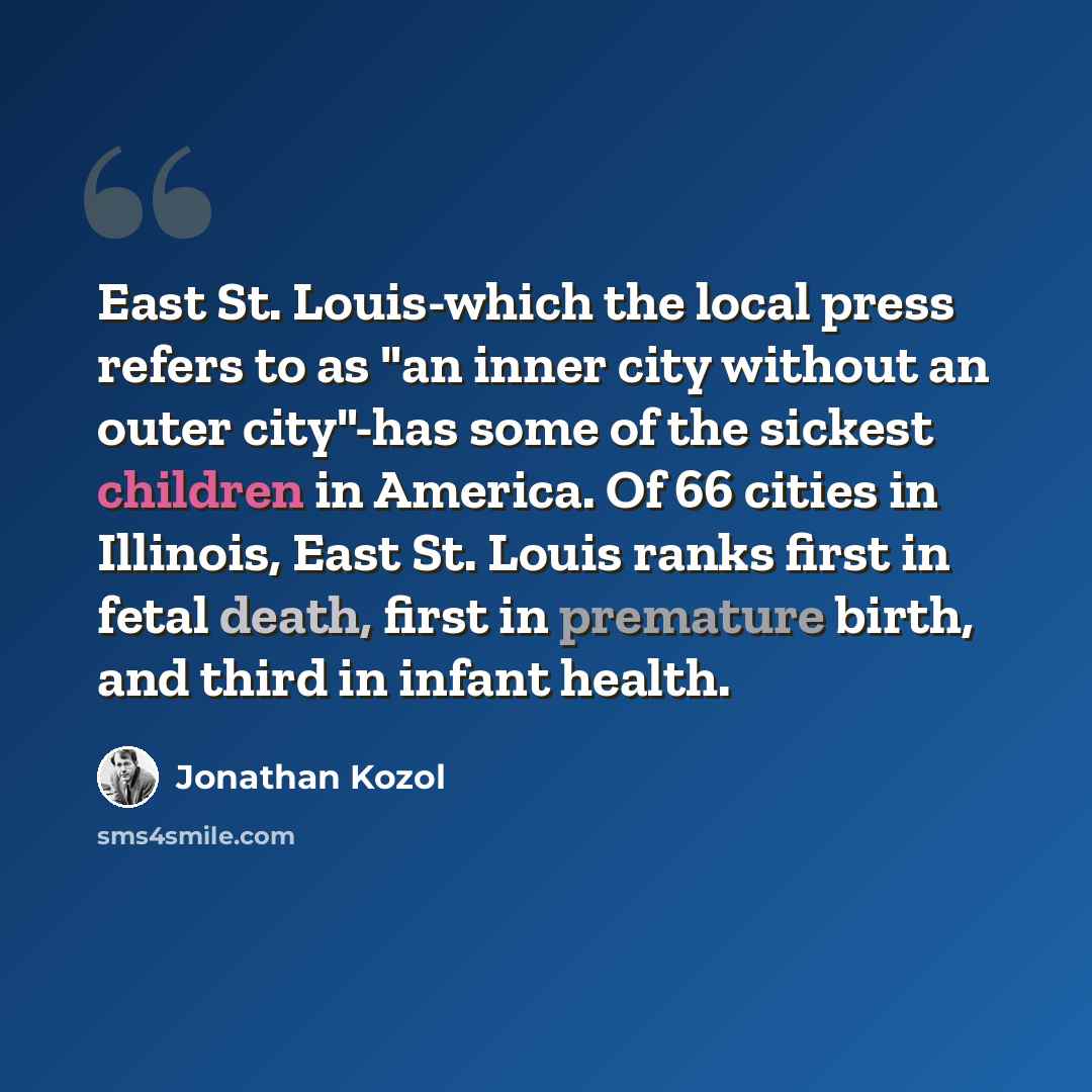“East St. Louis-which the local press refers to as "an inner city without an outer city"-has some of the sickest children in America. Of 66 cities in Illinois, East St. Louis ranks first in fetal death, first in premature birth, and third in infant health.” quote by Jonathan Kozol