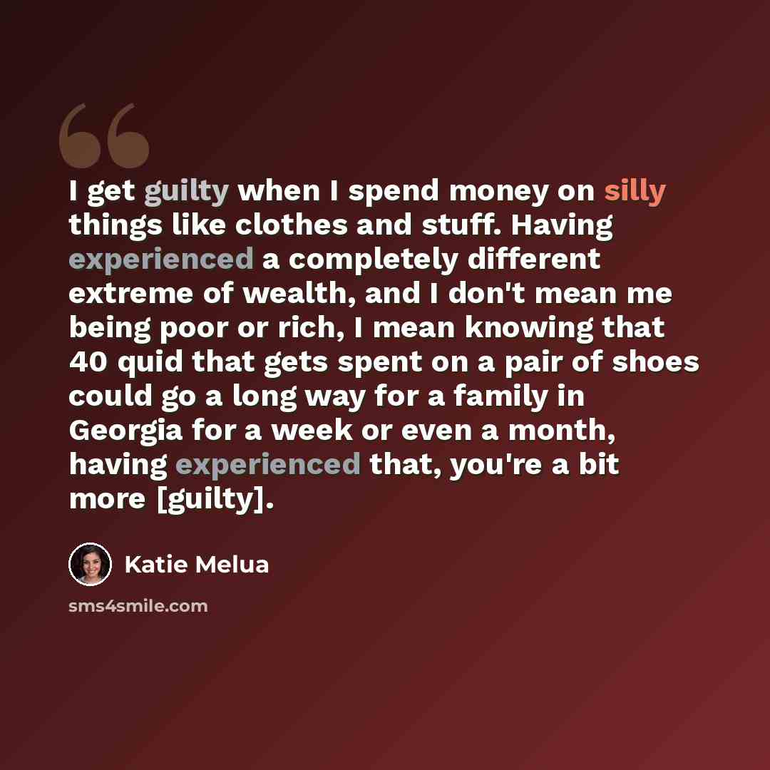 “I get guilty when I spend money on silly things like clothes and stuff. Having experienced a completely different extreme of wealth, and I don't mean me being poor or rich, I mean knowing that 40 quid that gets spent on a pair of shoes could go a long way for a family in Georgia for a week or even…” quote by Katie Melua