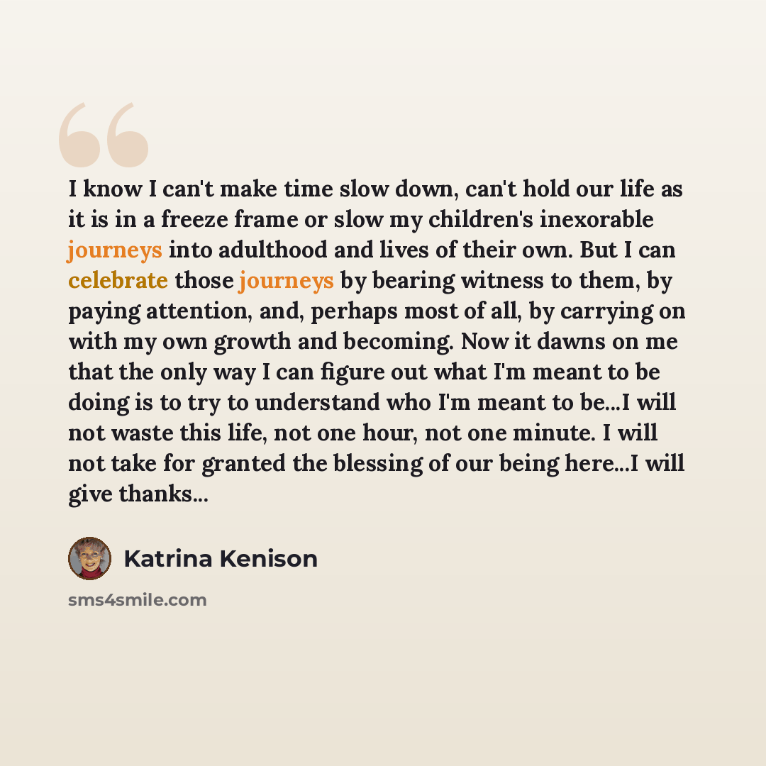“I know I can't make time slow down, can't hold our life as it is in a freeze frame or slow my children's inexorable journeys into adulthood and lives of their own. But I can celebrate those journeys by bearing witness to them, by paying attention, and, perhaps most of all, by carrying on with my…” quote by Katrina Kenison