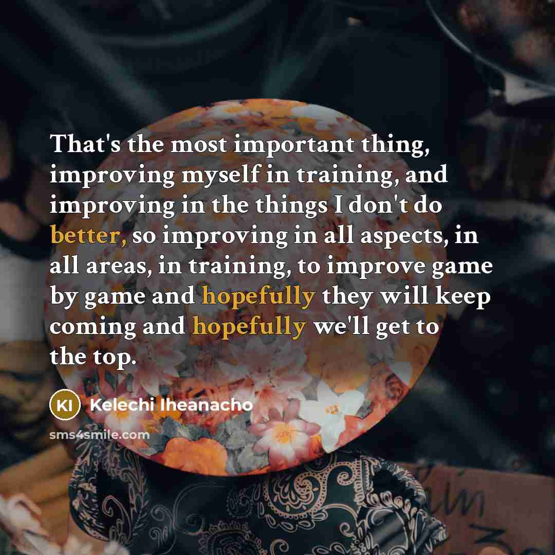 “That's the most important thing, improving myself in training, and improving in the things I don't do better, so improving in all aspects, in all areas, in training, to improve game by game and hopefully they will keep coming and hopefully we'll get to the top.” quote by Kelechi Iheanacho