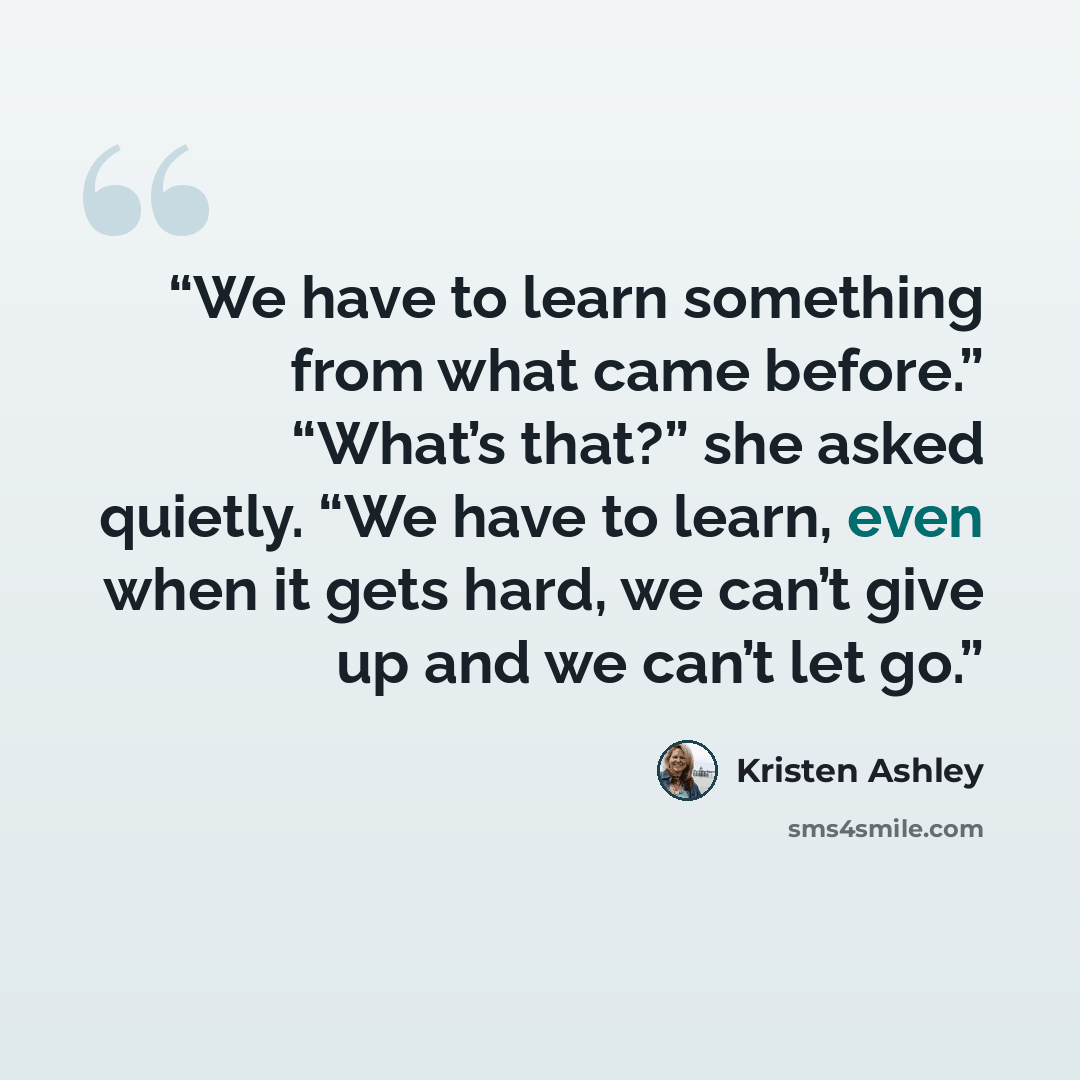 “We have to learn something from what came before.” “What’s that?” she asked quietly. “We have to learn, even when it gets hard, we can’t give up and we can’t let go.” quote by Kristen Ashley