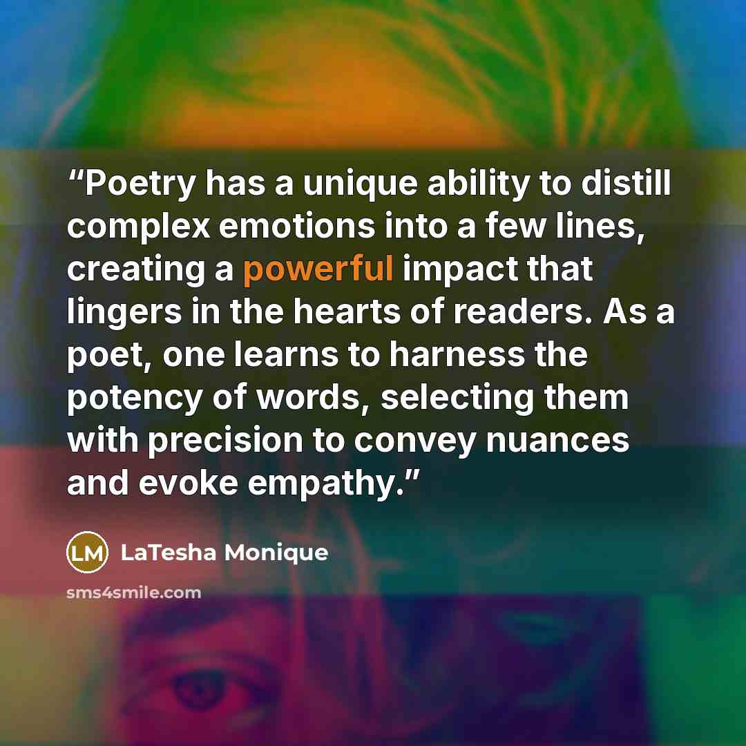 “Poetry has a unique ability to distill complex emotions into a few lines, creating a powerful impact that lingers in the hearts of readers. As a poet, one learns to harness the potency of words, selecting them with precision to convey nuances and evoke empathy.” quote by LaTesha Monique
