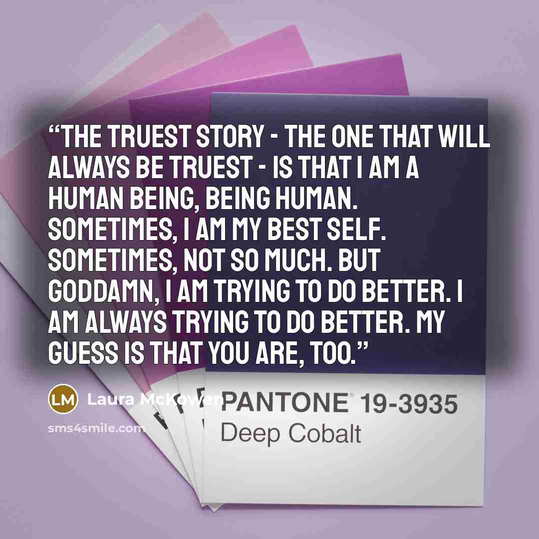 “The truest story - the one that will always be truest - is that I am a human being, being human. Sometimes, I am my best self. Sometimes, not so much. But goddamn, I am trying to do better. I am always trying to do better. My guess is that you are, too.” quote by Laura McKowen