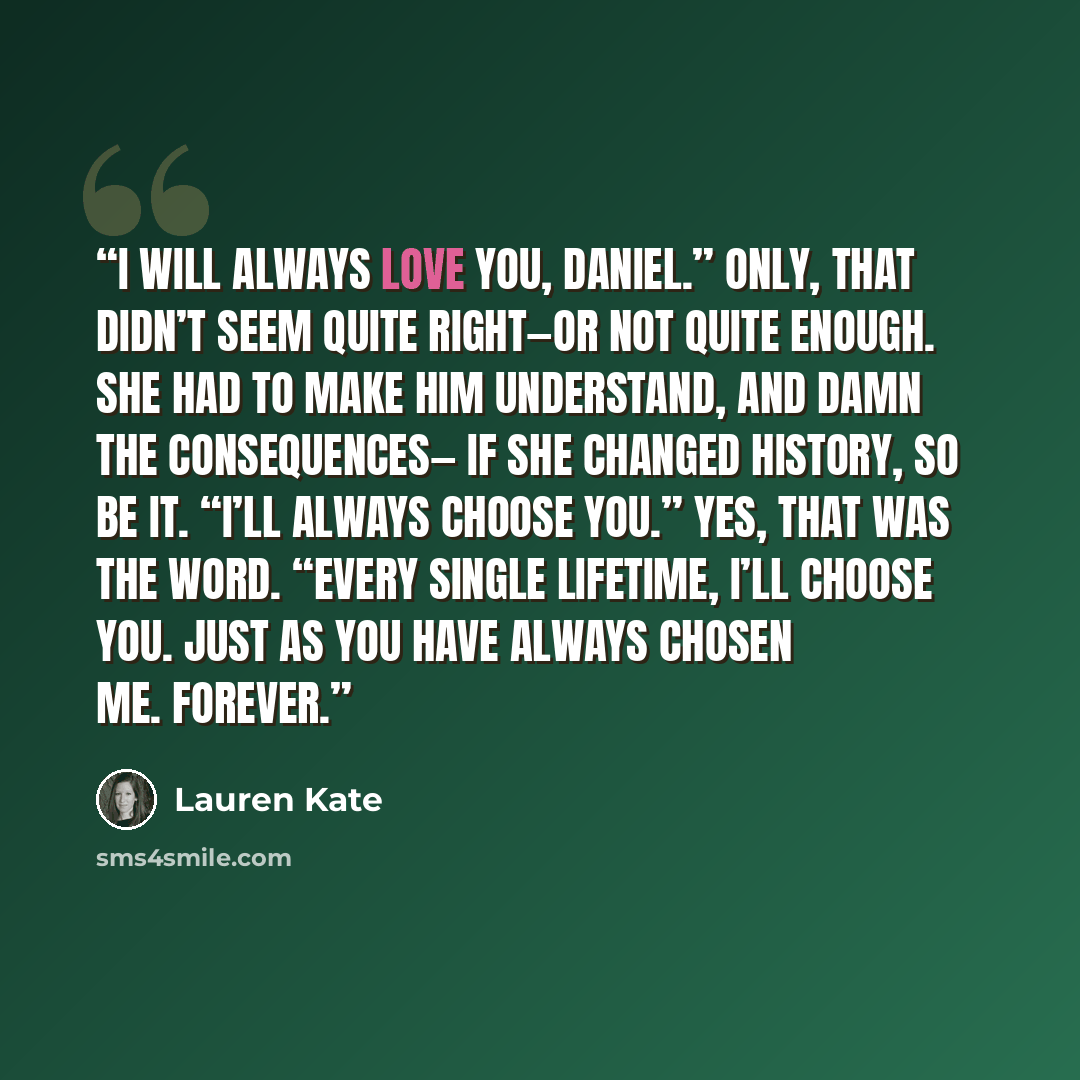 “I will always love you, Daniel.” Only, that didn’t seem quite right—or not quite enough. She had to make him understand, and damn the consequences— if she changed history, so be it. “I’ll always choose you.” Yes, that was the word. “Every single lifetime, I’ll choose you. Just as you have always…” quote by Lauren Kate