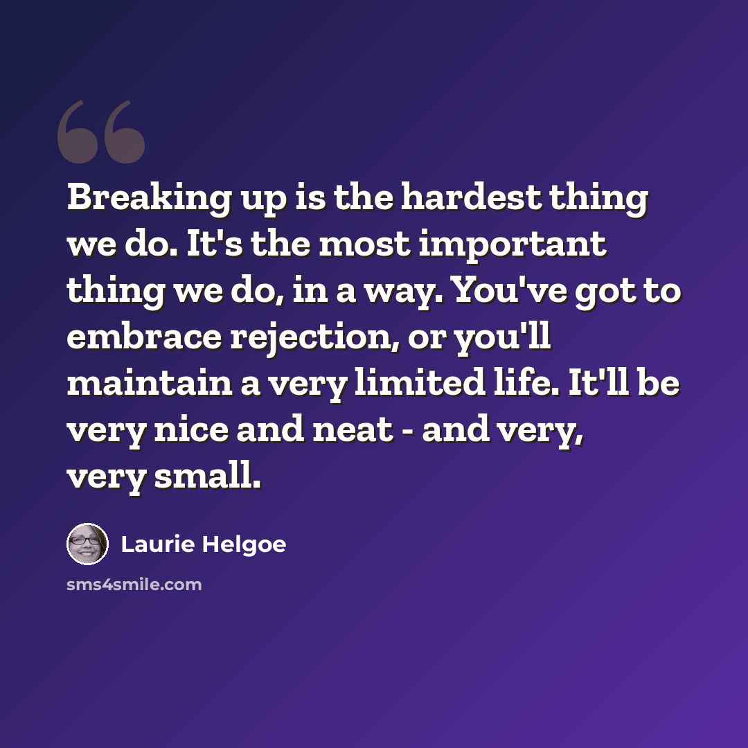 “Breaking up is the hardest thing we do. It's the most important thing we do, in a way. You've got to embrace rejection, or you'll maintain a very limited life. It'll be very nice and neat - and very, very small.” quote by Laurie Helgoe