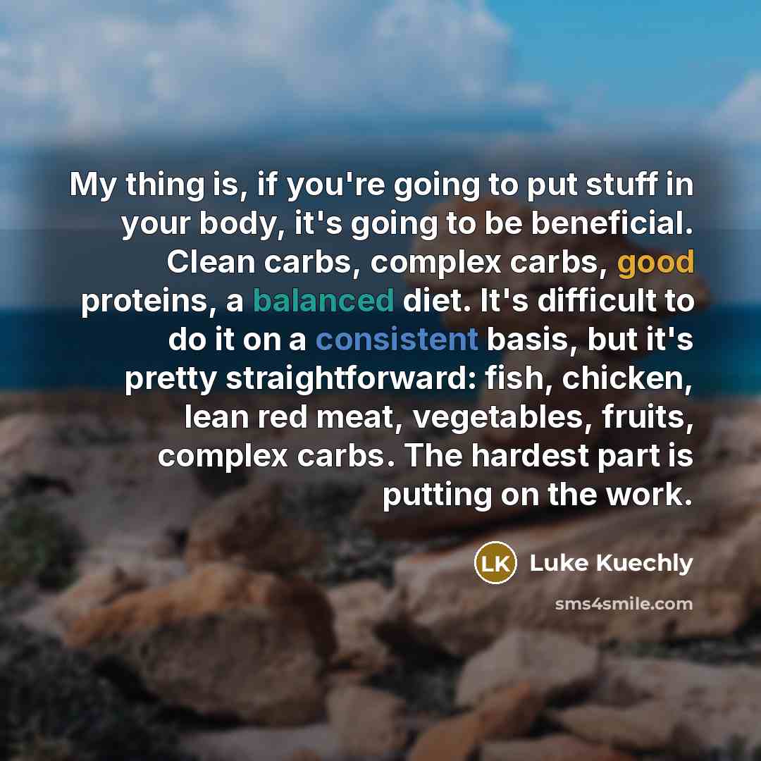 “My thing is, if you're going to put stuff in your body, it's going to be beneficial. Clean carbs, complex carbs, good proteins, a balanced diet. It's difficult to do it on a consistent basis, but it's pretty straightforward: fish, chicken, lean red meat, vegetables, fruits, complex carbs. The…” quote by Luke Kuechly