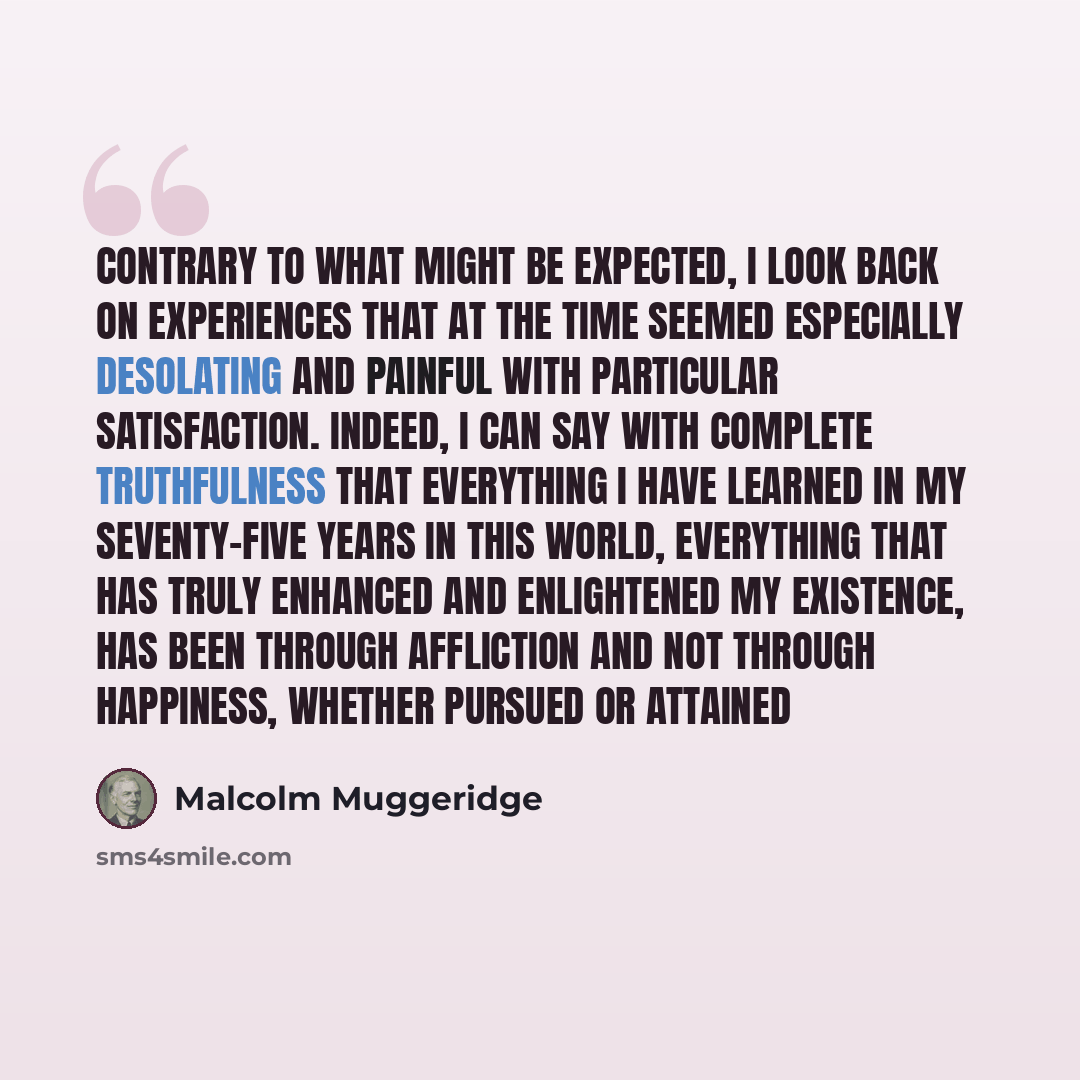 “Contrary to what might be expected, I look back on experiences that at the time seemed especially desolating and painful with particular satisfaction. Indeed, I can say with complete truthfulness that everything I have learned in my seventy-five years in this world, everything that has truly…” quote by Malcolm Muggeridge