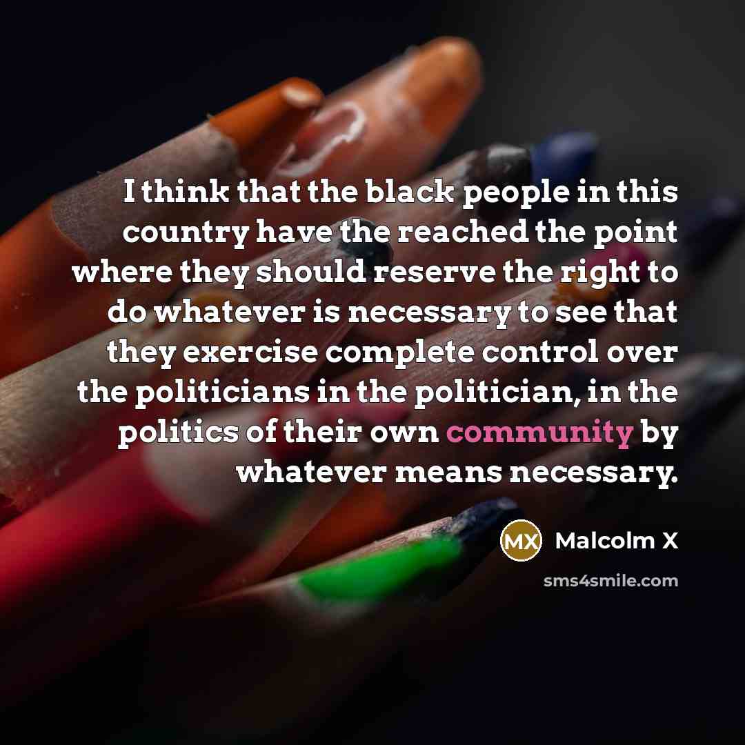“I think that the black people in this country have the reached the point where they should reserve the right to do whatever is necessary to see that they exercise complete control over the politicians in the politician, in the politics of their own community by whatever means necessary.” quote by Malcolm X