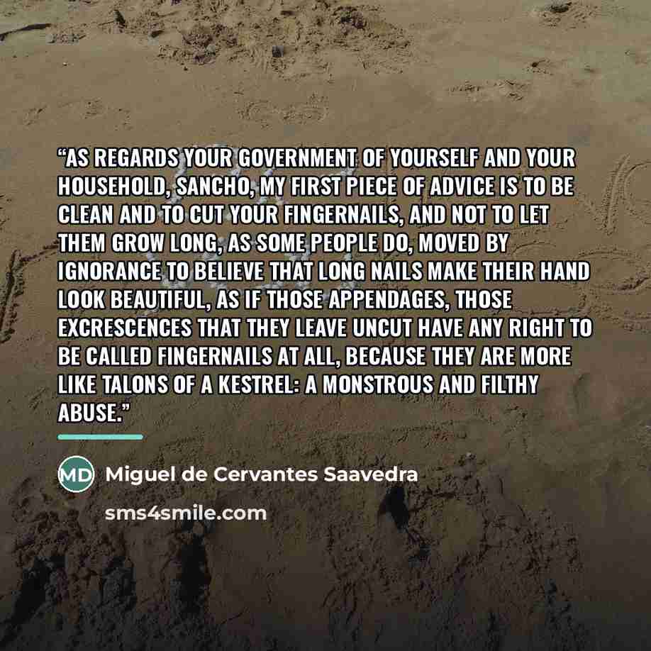 “As regards your government of yourself and your household, Sancho, my first piece of advice is to be clean and to cut your fingernails, and not to let them grow long, as some people do, moved by ignorance to believe that long nails make their hand look beautiful, as if those appendages, those…” quote by Miguel de Cervantes Saavedra