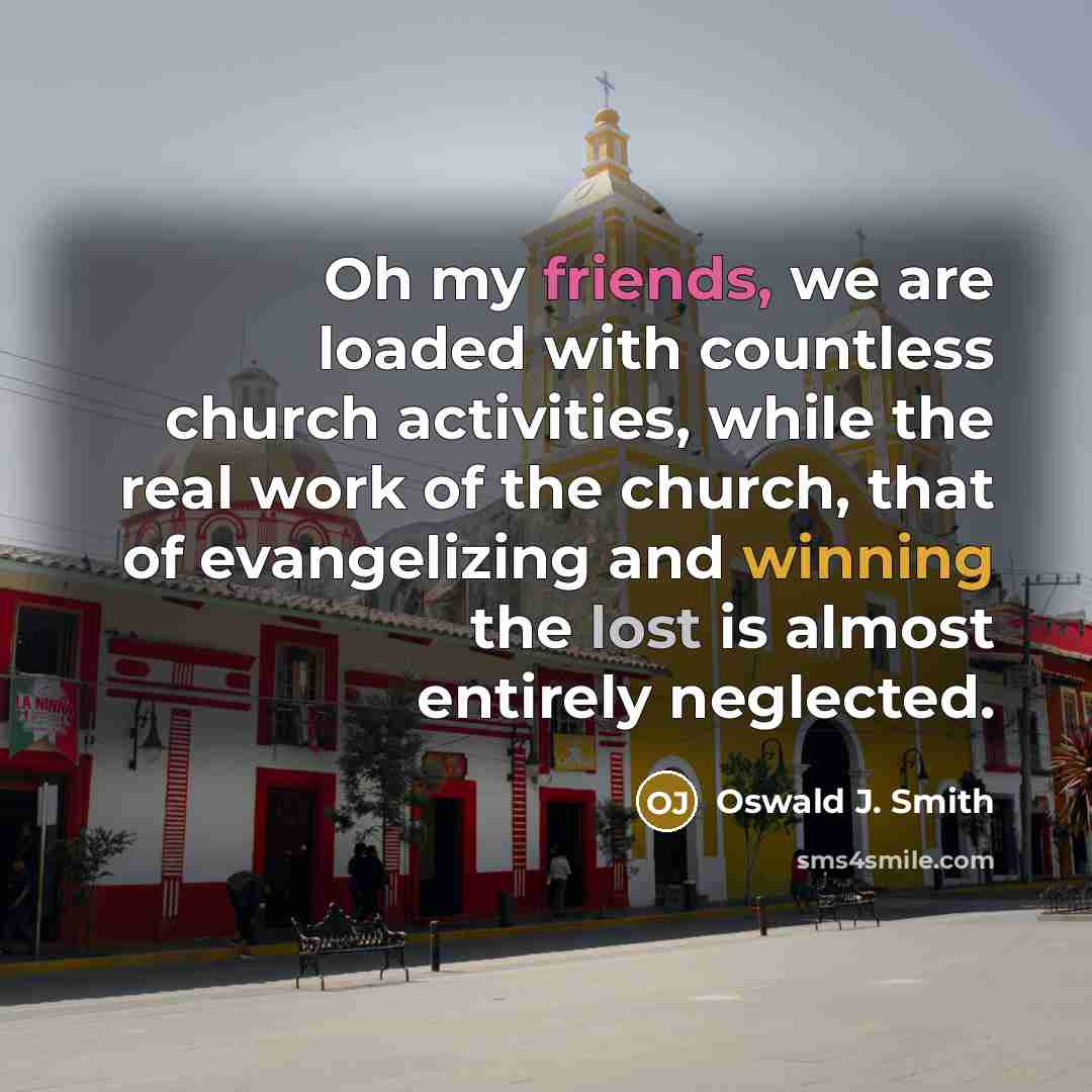 “Oh my friends, we are loaded with countless church activities, while the real work of the church, that of evangelizing and winning the lost is almost entirely neglected.” quote by Oswald J. Smith