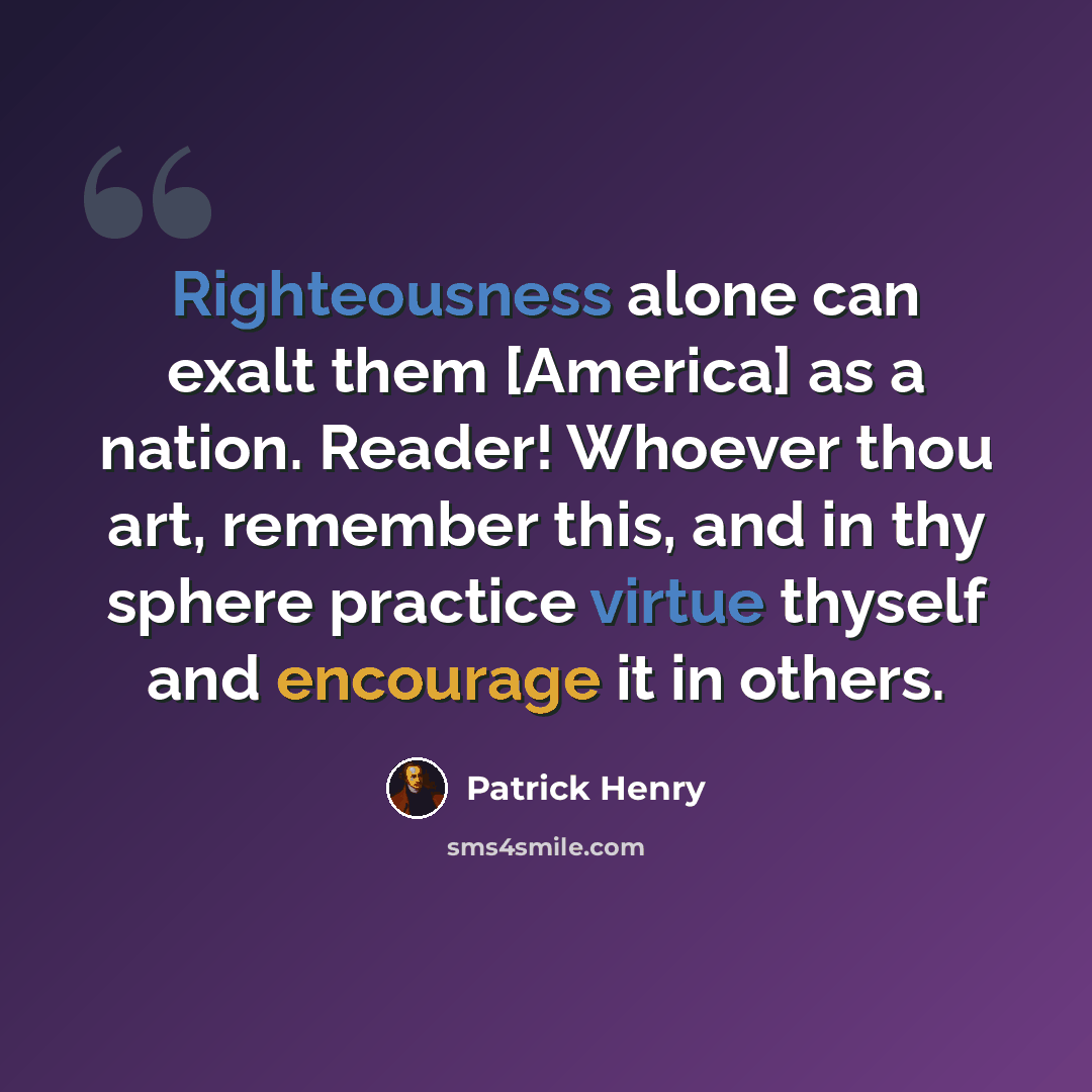 “Righteousness alone can exalt them [America] as a nation. Reader! Whoever thou art, remember this, and in thy sphere practice virtue thyself and encourage it in others.” quote by Patrick Henry