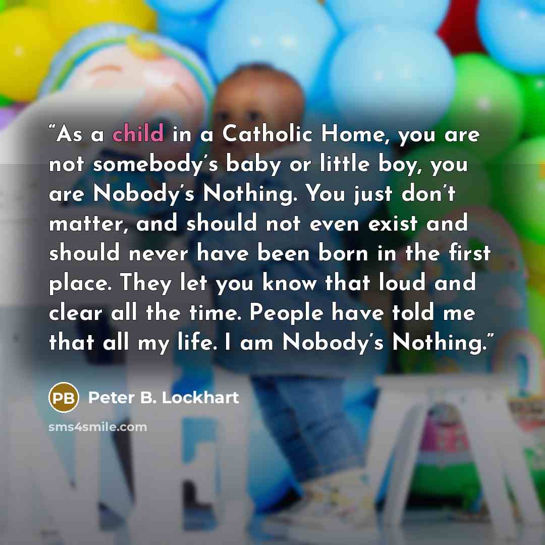 “As a child in a Catholic Home, you are not somebody’s baby or little boy, you are Nobody’s Nothing. You just don’t matter, and should not even exist and should never have been born in the first place. They let you know that loud and clear all the time. People have told me that all my life. I am…” quote by Peter B. Lockhart