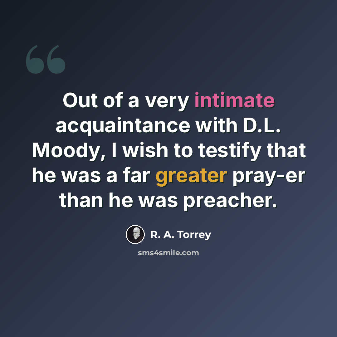 “Out of a very intimate acquaintance with D.L. Moody, I wish to testify that he was a far greater pray-er than he was preacher.” quote by R. A. Torrey