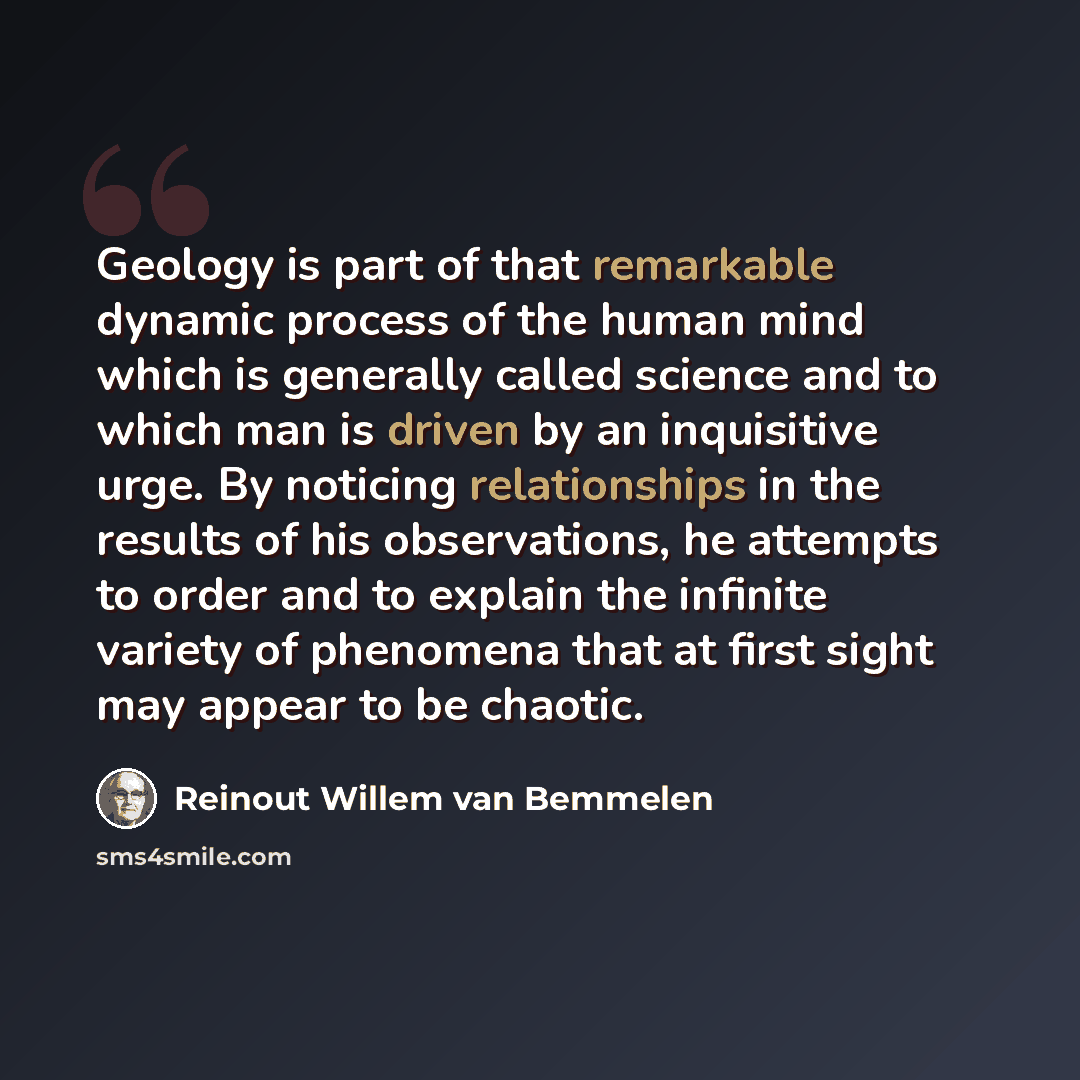 “Geology is part of that remarkable dynamic process of the human mind which is generally called science and to which man is driven by an inquisitive urge. By noticing relationships in the results of his observations, he attempts to order and to explain the infinite variety of phenomena that at…” quote by Reinout Willem van Bemmelen