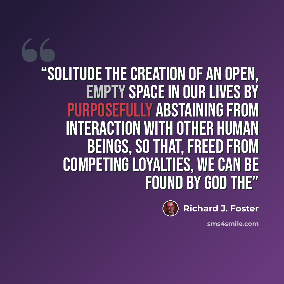 “Solitude The creation of an open, empty space in our lives by purposefully abstaining from interaction with other human beings, so that, freed from competing loyalties, we can be found by God The” quote by Richard J. Foster