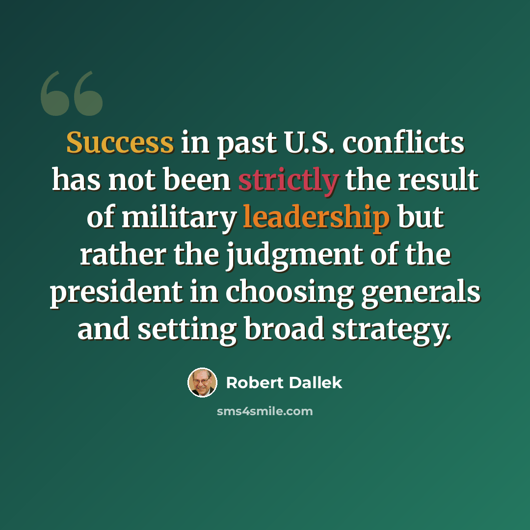 “Success in past U.S. conflicts has not been strictly the result of military leadership but rather the judgment of the president in choosing generals and setting broad strategy.” quote by Robert Dallek