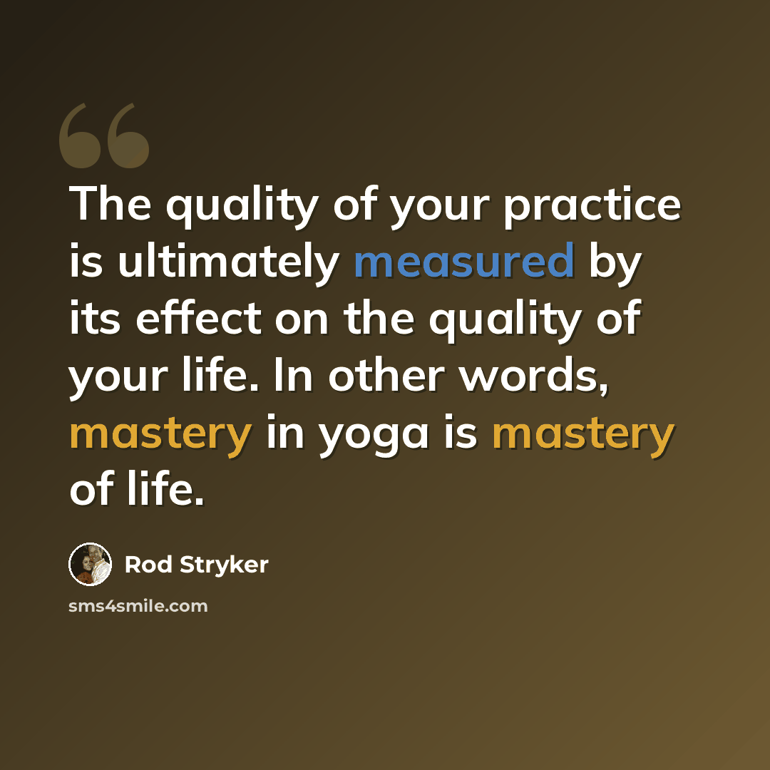 “The quality of your practice is ultimately measured by its effect on the quality of your life. In other words, mastery in yoga is mastery of life.” quote by Rod Stryker