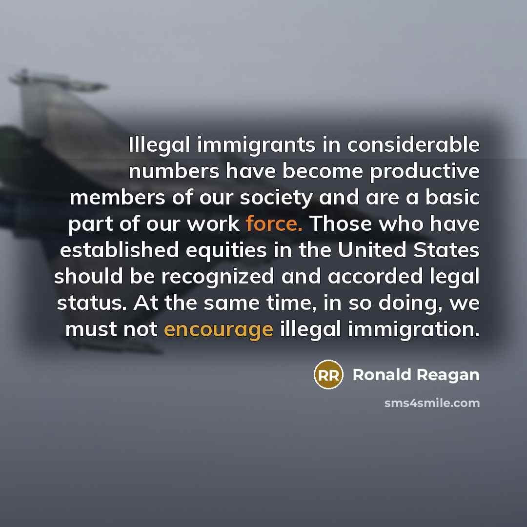 “Illegal immigrants in considerable numbers have become productive members of our society and are a basic part of our work force. Those who have established equities in the United States should be recognized and accorded legal status. At the same time, in so doing, we must not encourage illegal…” quote by Ronald Reagan