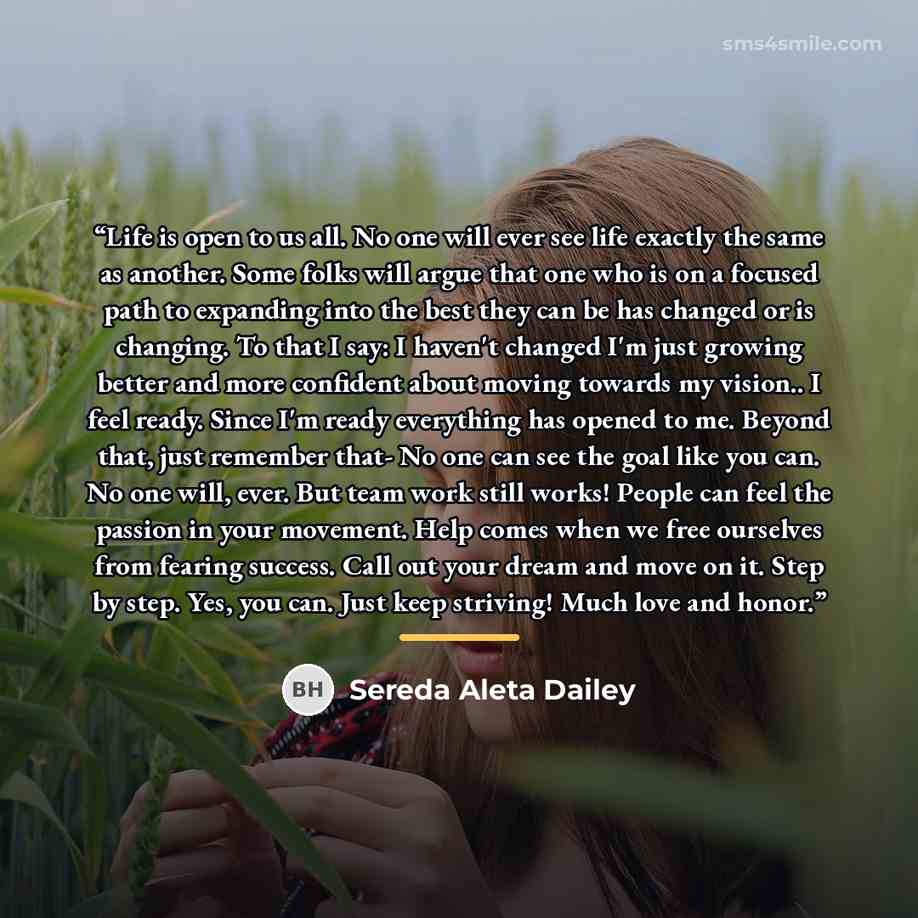 “Life is open to us all. No one will ever see life exactly the same as another. Some folks will argue that one who is on a focused path to expanding into the best they can be has changed or is changing. To that I say: I haven't changed I'm just growing better and more confident about moving towards…” quote by Sereda Aleta Dailey