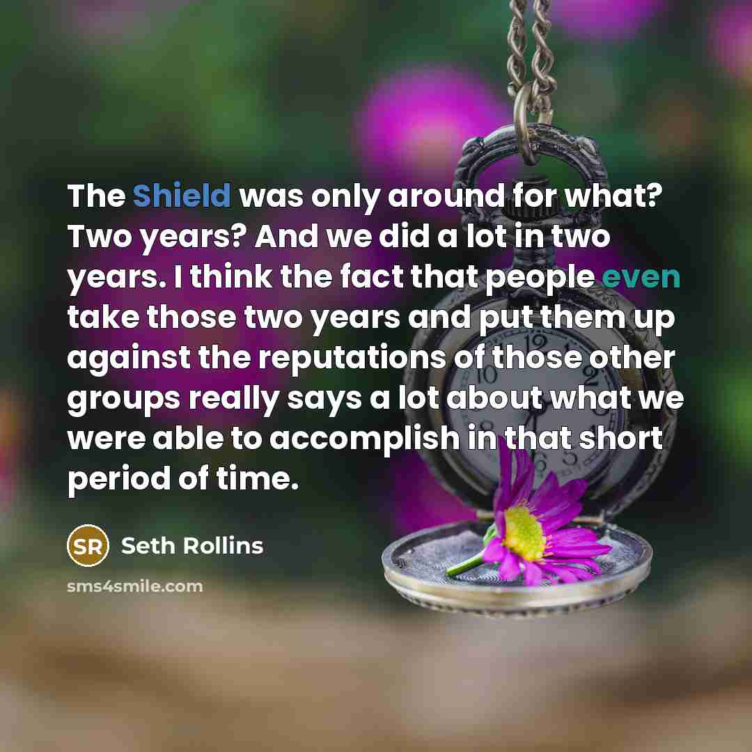 “The Shield was only around for what? Two years? And we did a lot in two years. I think the fact that people even take those two years and put them up against the reputations of those other groups really says a lot about what we were able to accomplish in that short period of time.” quote by Seth Rollins