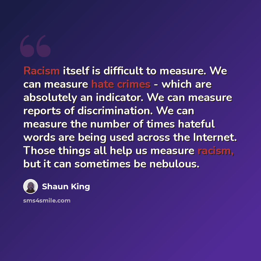 “Racism itself is difficult to measure. We can measure hate crimes - which are absolutely an indicator. We can measure reports of discrimination. We can measure the number of times hateful words are being used across the Internet. Those things all help us measure racism, but it can sometimes be…” quote by Shaun King