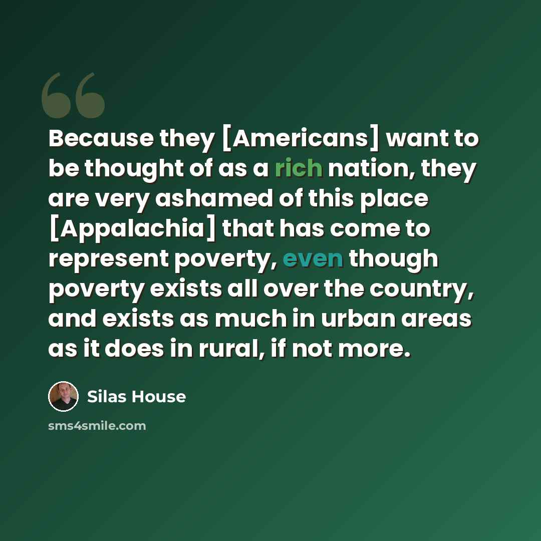 “Because they [Americans] want to be thought of as a rich nation, they are very ashamed of this place [Appalachia] that has come to represent poverty, even though poverty exists all over the country, and exists as much in urban areas as it does in rural, if not more.” quote by Silas House