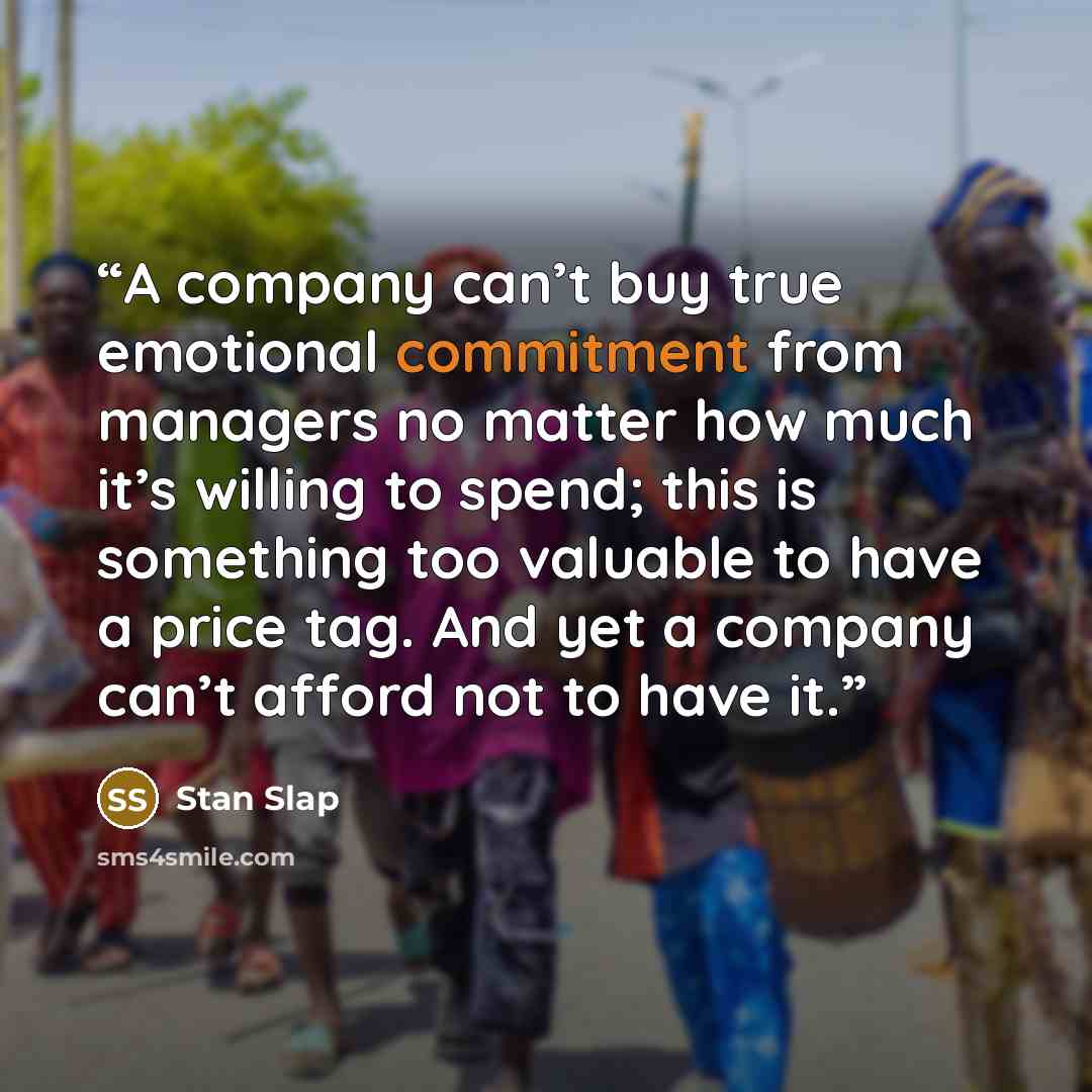 “A company can’t buy true emotional commitment from managers no matter how much it’s willing to spend; this is something too valuable to have a price tag. And yet a company can’t afford not to have it.” quote by Stan Slap