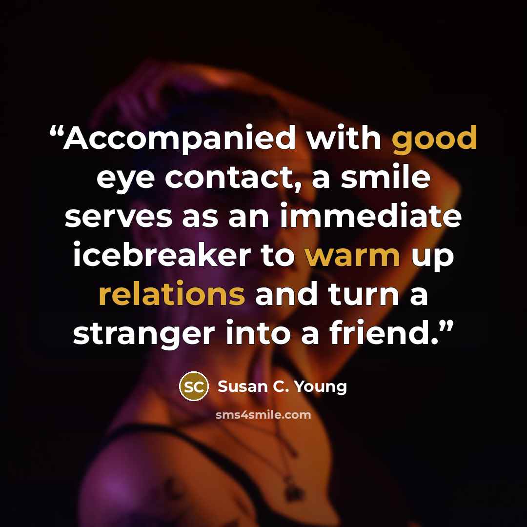 “Accompanied with good eye contact, a smile serves as an immediate icebreaker to warm up relations and turn a stranger into a friend.” quote by Susan C. Young