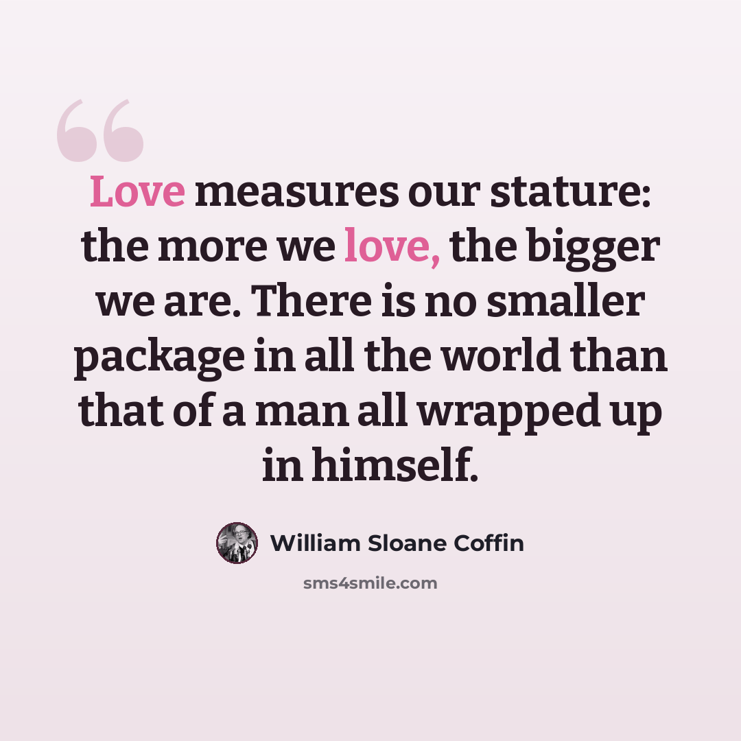 “Love measures our stature: the more we love, the bigger we are. There is no smaller package in all the world than that of a man all wrapped up in himself.” quote by William Sloane Coffin
