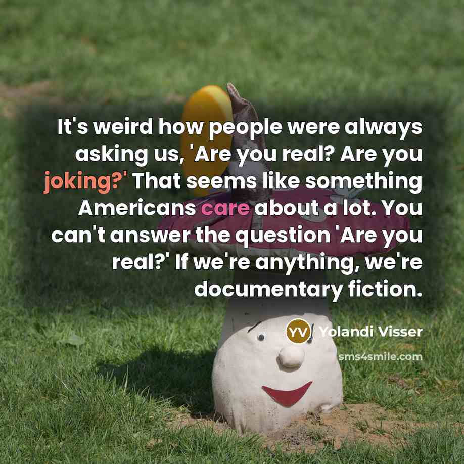 “It's weird how people were always asking us, 'Are you real? Are you joking?' That seems like something Americans care about a lot. You can't answer the question 'Are you real?' If we're anything, we're documentary fiction.” quote by Yolandi Visser