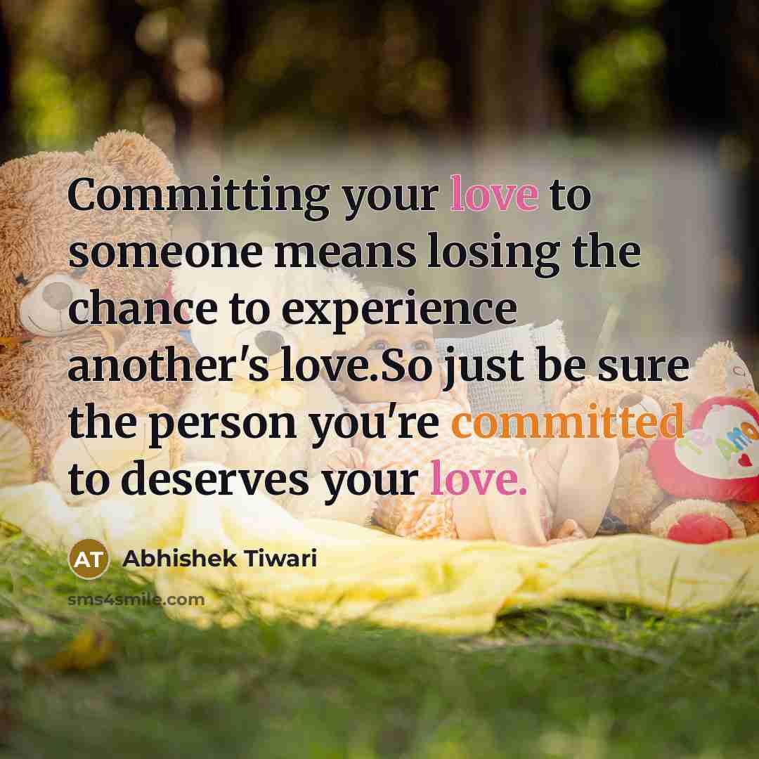 “Committing your love to someone means losing the chance to experience another's love.So just be sure the person you're committed to deserves your love.” quote by Abhishek Tiwari