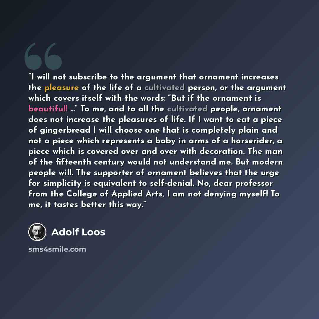 “I will not subscribe to the argument that ornament increases the pleasure of the life of a cultivated person, or the argument which covers itself with the words: “But if the ornament is beautiful! ...” To me, and to all the cultivated people, ornament does not increase the pleasures of life. If I…” quote by Adolf Loos