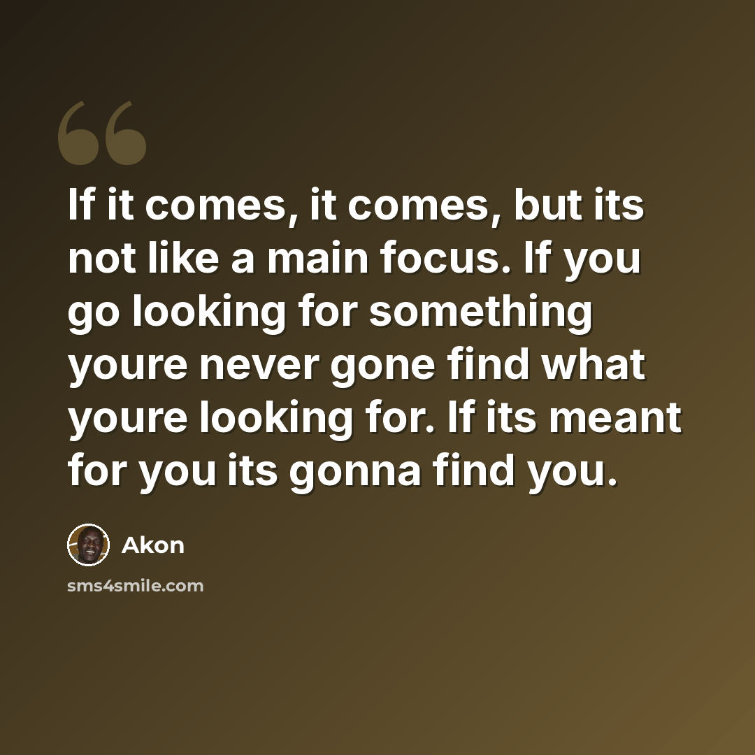 “If it comes, it comes, but its not like a main focus. If you go looking for something youre never gone find what youre looking for. If its meant for you its gonna find you.” quote by Akon