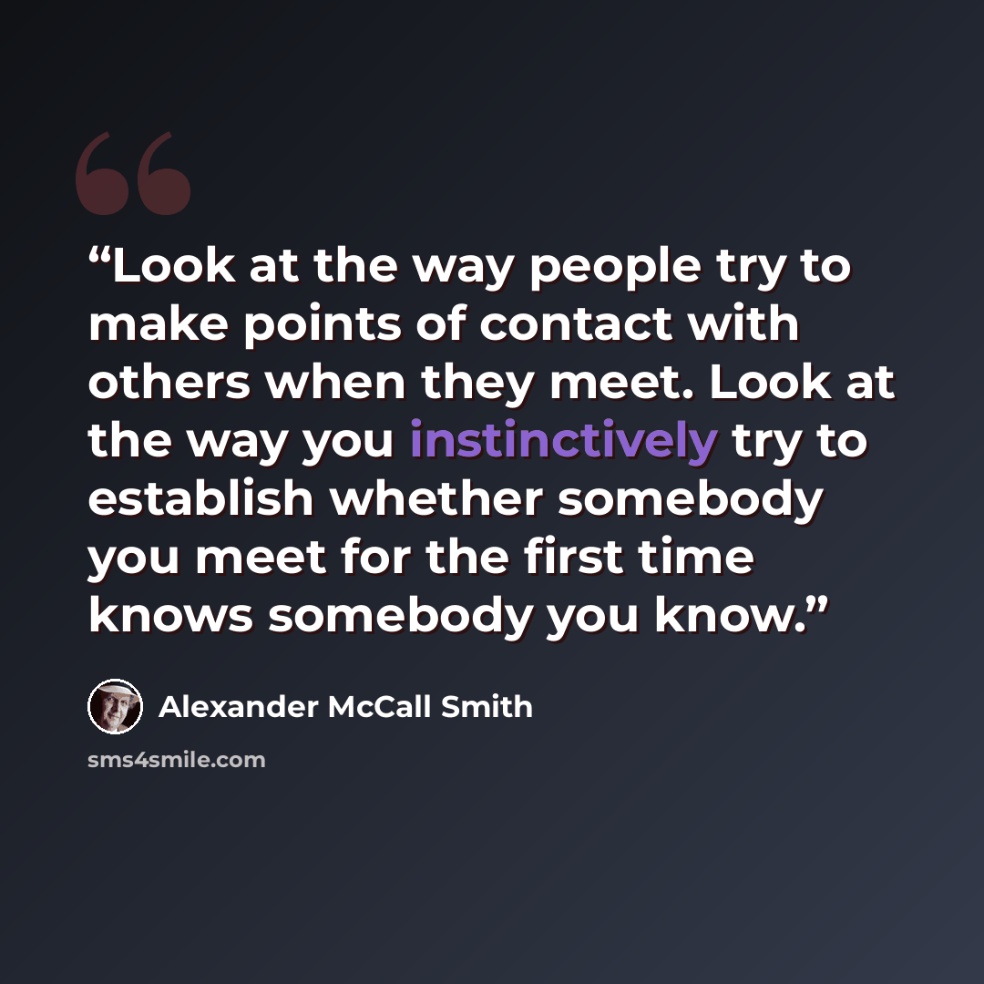 “Look at the way people try to make points of contact with others when they meet. Look at the way you instinctively try to establish whether somebody you meet for the first time knows somebody you know.” quote by Alexander McCall Smith