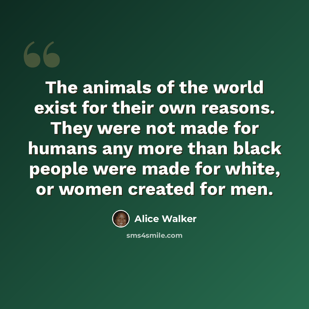 “The animals of the world exist for their own reasons. They were not made for humans any more than black people were made for white, or women created for men.” quote by Alice Walker