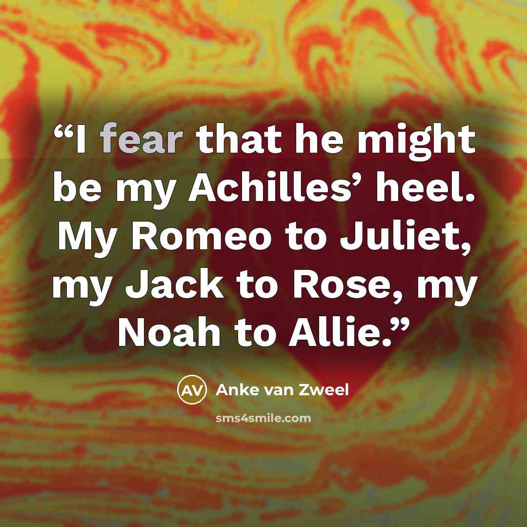 “I fear that he might be my Achilles’ heel. My Romeo to Juliet, my Jack to Rose, my Noah to Allie.” quote by Anke van Zweel