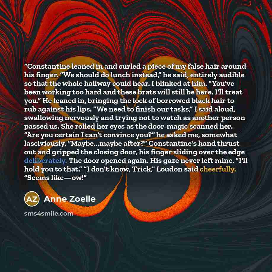 “Constantine leaned in and curled a piece of my false hair around his finger. “We should do lunch instead,” he said, entirely audible so that the whole hallway could hear. I blinked at him. “You've been working too hard and these brats will still be here. I'll treat you.” He leaned in, bringing the…” quote by Anne Zoelle