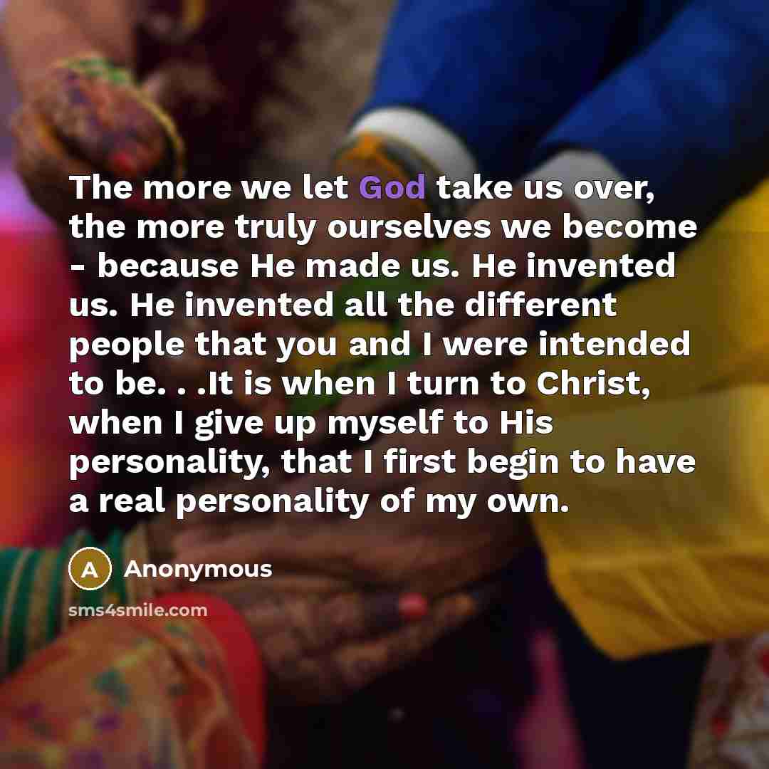 “The more we let God take us over, the more truly ourselves we become - because He made us. He invented us. He invented all the different people that you and I were intended to be. . .It is when I turn to Christ, when I give up myself to His personality, that I first begin to have a real…” quote by Anonymous