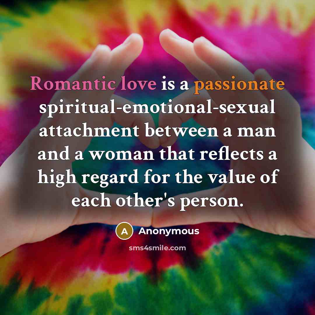 “Romantic love is a passionate spiritual-emotional-sexual attachment between a man and a woman that reflects a high regard for the value of each other's person.” quote by Anonymous