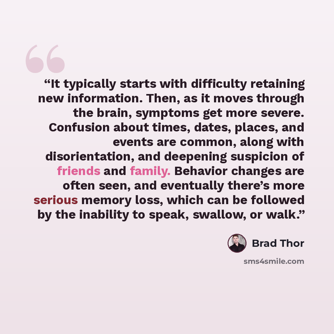 “It typically starts with difficulty retaining new information. Then, as it moves through the brain, symptoms get more severe. Confusion about times, dates, places, and events are common, along with disorientation, and deepening suspicion of friends and family. Behavior changes are often seen, and…” quote by Brad Thor