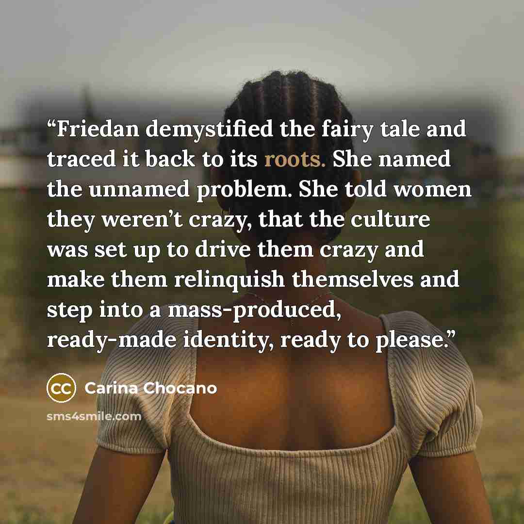 “Friedan demystified the fairy tale and traced it back to its roots. She named the unnamed problem. She told women they weren’t crazy, that the culture was set up to drive them crazy and make them relinquish themselves and step into a mass-produced, ready-made identity, ready to please.” quote by Carina Chocano