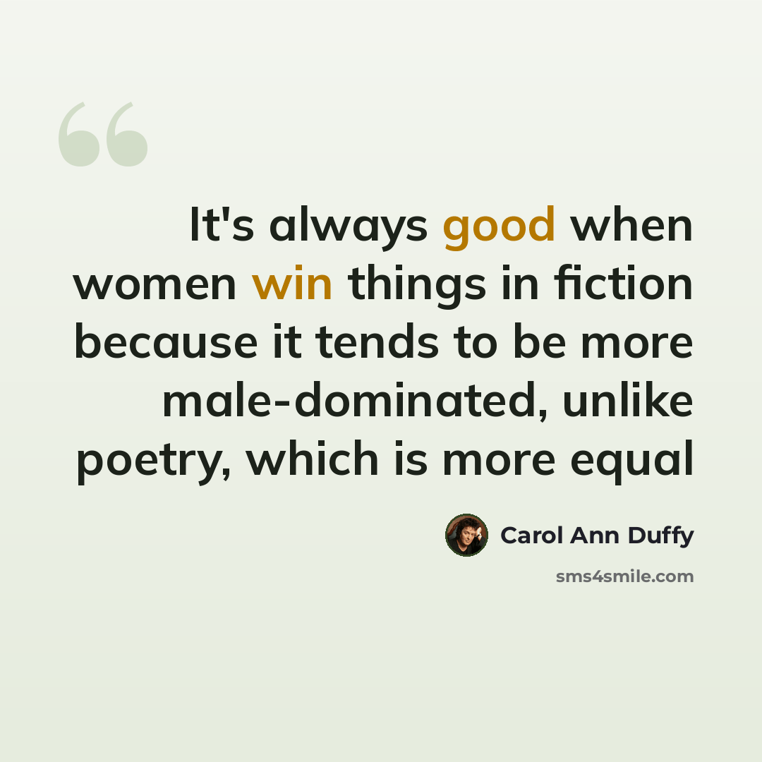 “It's always good when women win things in fiction because it tends to be more male-dominated, unlike poetry, which is more equal” quote by Carol Ann Duffy