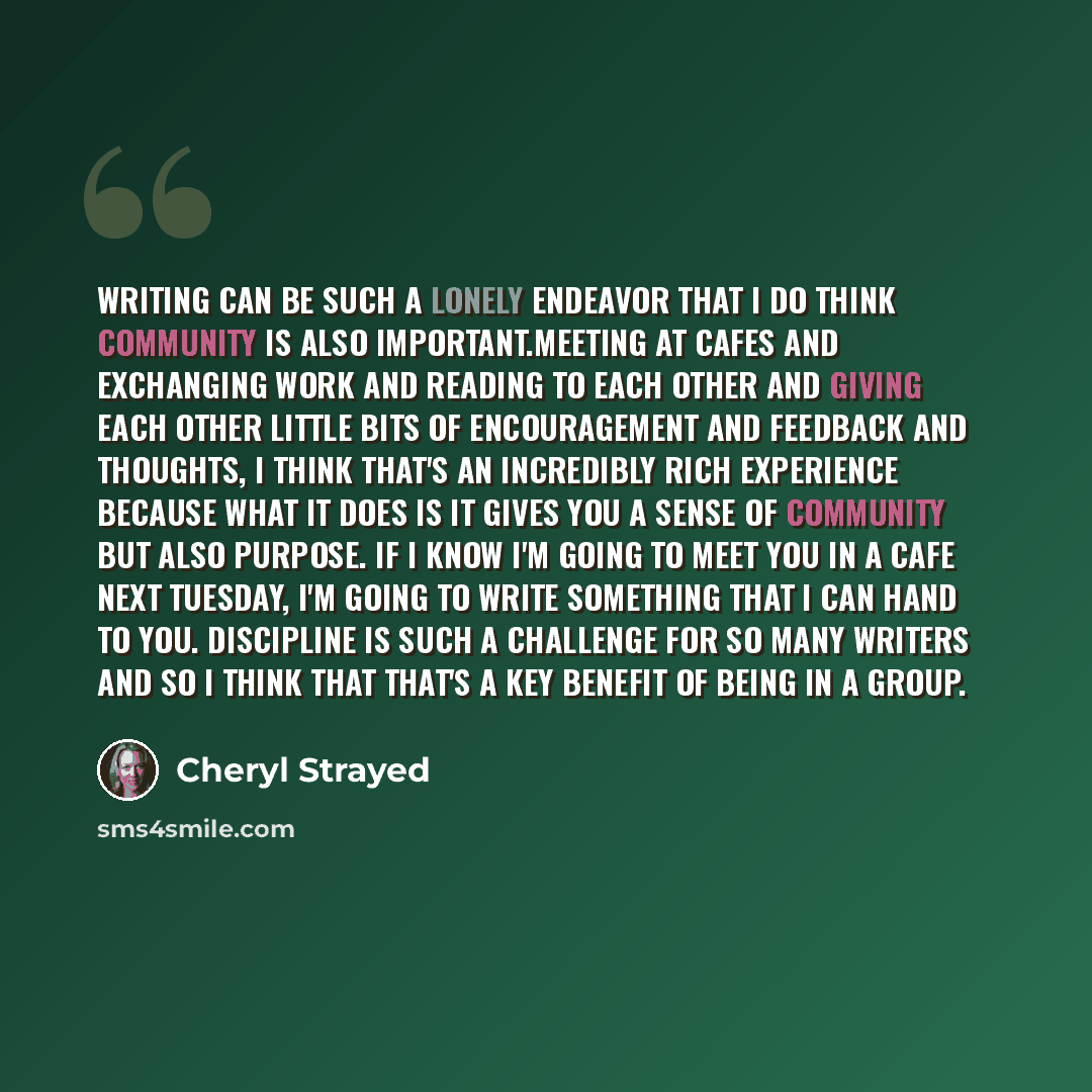 “Writing can be such a lonely endeavor that I do think community is also important.Meeting at cafes and exchanging work and reading to each other and giving each other little bits of encouragement and feedback and thoughts, I think that's an incredibly rich experience because what it does is it…” quote by Cheryl Strayed