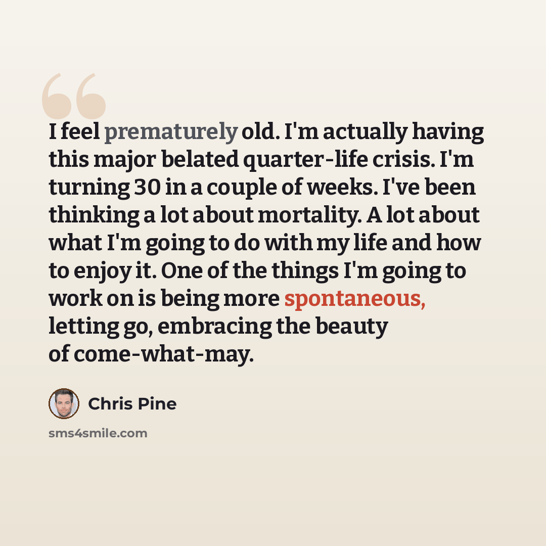“I feel prematurely old. I'm actually having this major belated quarter-life crisis. I'm turning 30 in a couple of weeks. I've been thinking a lot about mortality. A lot about what I'm going to do with my life and how to enjoy it. One of the things I'm going to work on is being more spontaneous…” quote by Chris Pine