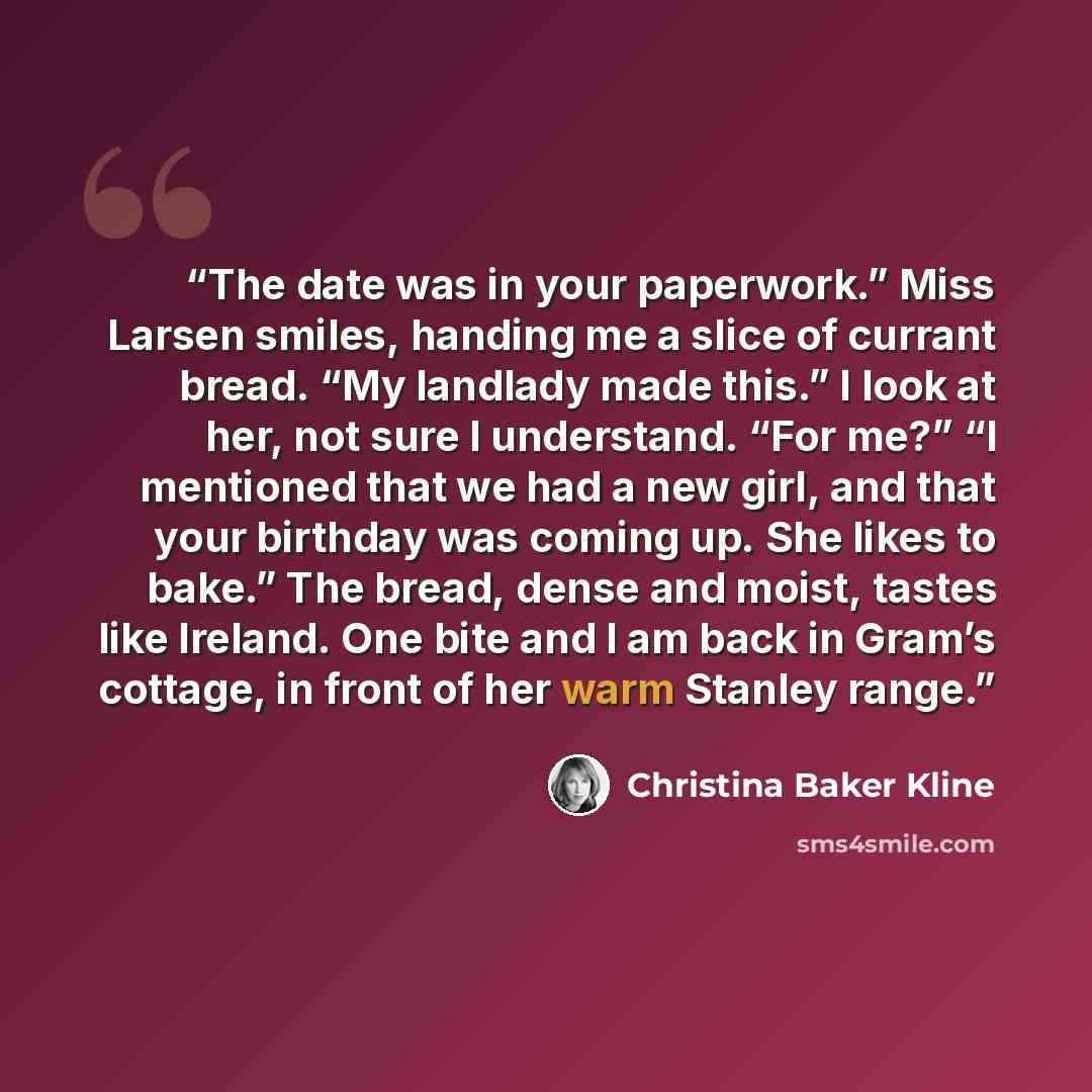“The date was in your paperwork.” Miss Larsen smiles, handing me a slice of currant bread. “My landlady made this.” I look at her, not sure I understand. “For me?” “I mentioned that we had a new girl, and that your birthday was coming up. She likes to bake.” The bread, dense and moist, tastes like…” quote by Christina Baker Kline