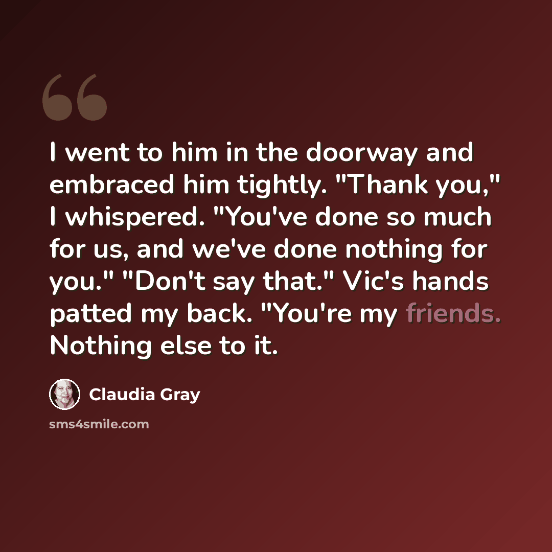 “I went to him in the doorway and embraced him tightly. "Thank you," I whispered. "You've done so much for us, and we've done nothing for you." "Don't say that." Vic's hands patted my back. "You're my friends. Nothing else to it.” quote by Claudia Gray