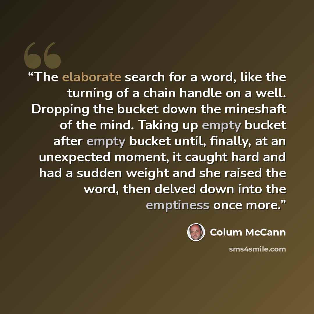 “The elaborate search for a word, like the turning of a chain handle on a well. Dropping the bucket down the mineshaft of the mind. Taking up empty bucket after empty bucket until, finally, at an unexpected moment, it caught hard and had a sudden weight and she raised the word, then delved down…” quote by Colum McCann