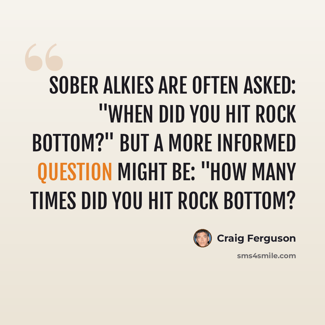 “Sober alkies are often asked: "When did you hit rock bottom?" but a more informed question might be: "How many times did you hit rock bottom?” quote by Craig Ferguson
